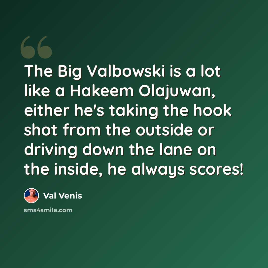 “The Big Valbowski is a lot like a Hakeem Olajuwan, either he's taking the hook shot from the outside or driving down the lane on the inside, he always scores!” quote by Val Venis