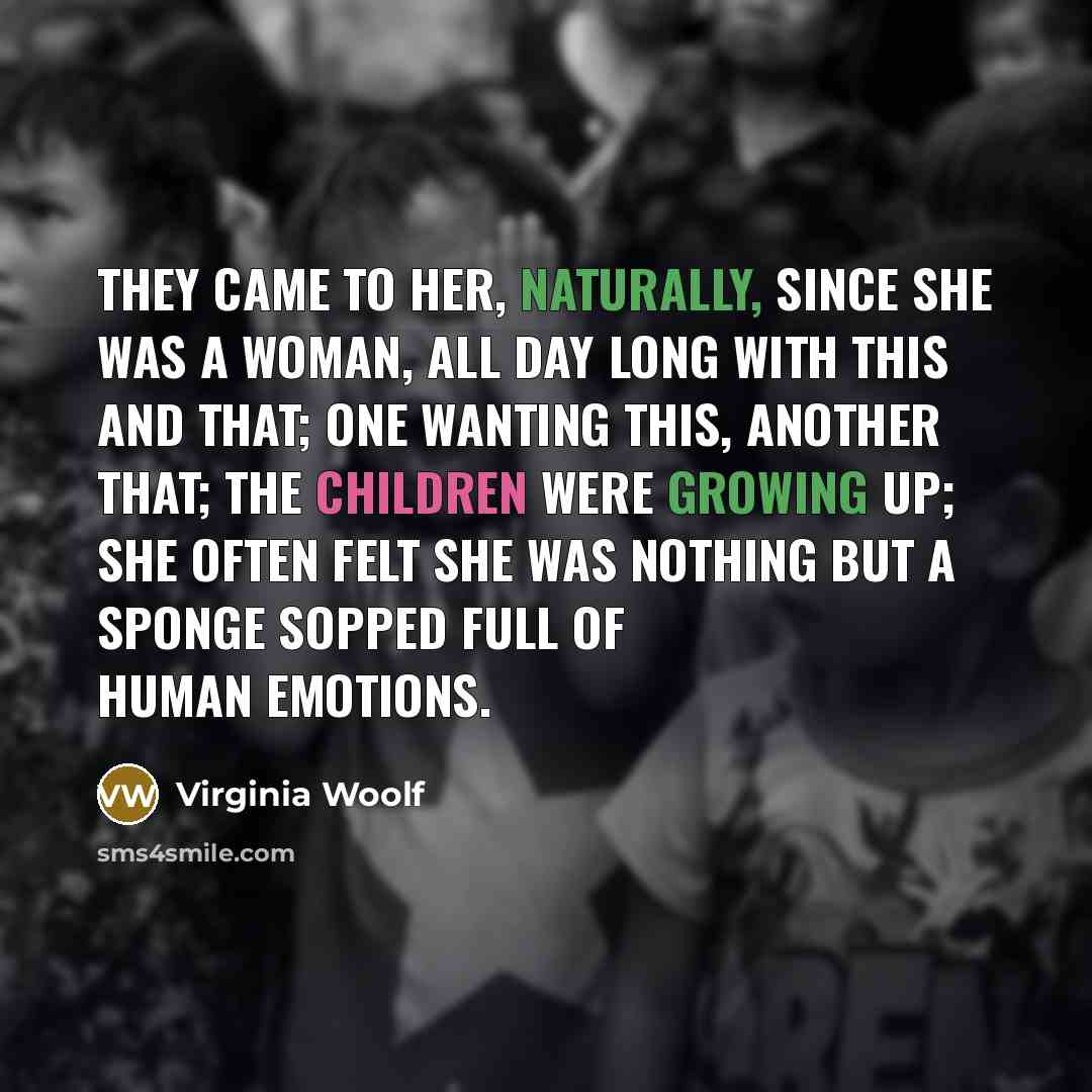 “They came to her, naturally, since she was a woman, all day long with this and that; one wanting this, another that; the children were growing up; she often felt she was nothing but a sponge sopped full of human emotions.” quote by Virginia Woolf