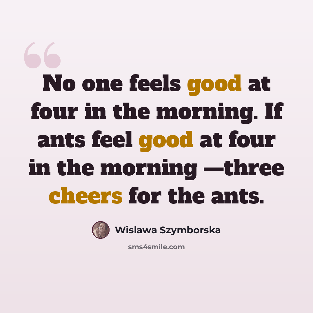 “No one feels good at four in the morning. If ants feel good at four in the morning —three cheers for the ants.” quote by Wislawa Szymborska