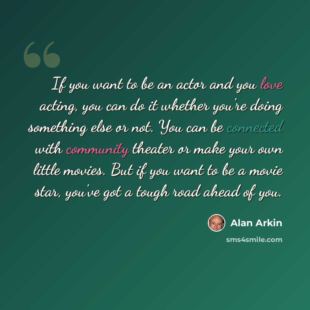“If you want to be an actor and you love acting, you can do it whether you're doing something else or not. You can be connected with community theater or make your own little movies. But if you want to be a movie star, you've got a tough road ahead of you.” quote by Alan Arkin