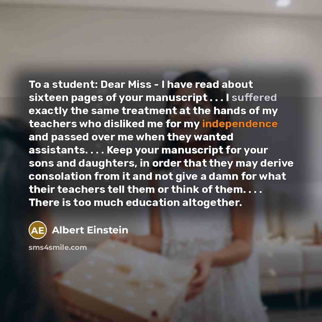 “To a student: Dear Miss - I have read about sixteen pages of your manuscript . . . I suffered exactly the same treatment at the hands of my teachers who disliked me for my independence and passed over me when they wanted assistants. . . . Keep your manuscript for your sons and daughters, in order…” quote by Albert Einstein