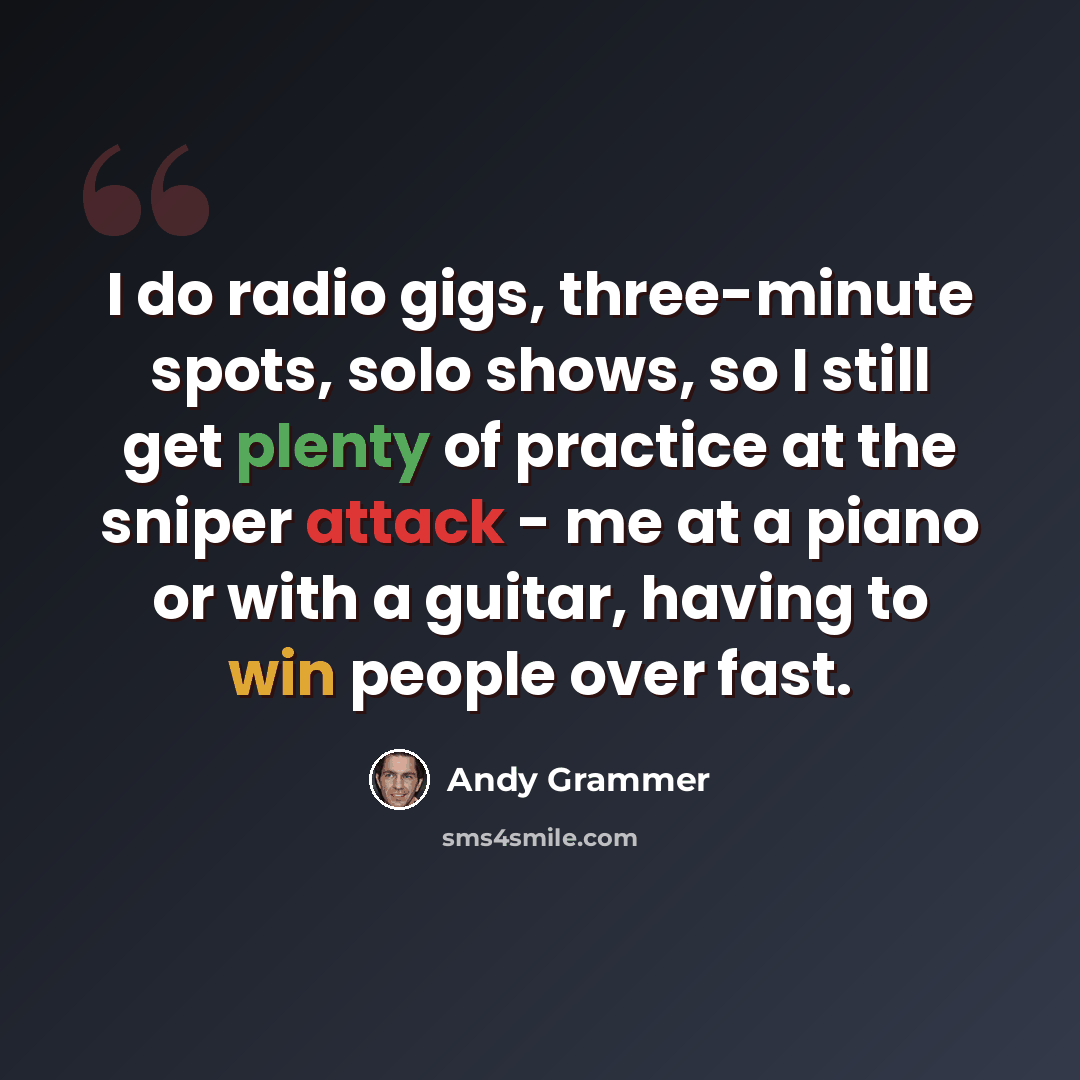 “I do radio gigs, three-minute spots, solo shows, so I still get plenty of practice at the sniper attack - me at a piano or with a guitar, having to win people over fast.” quote by Andy Grammer