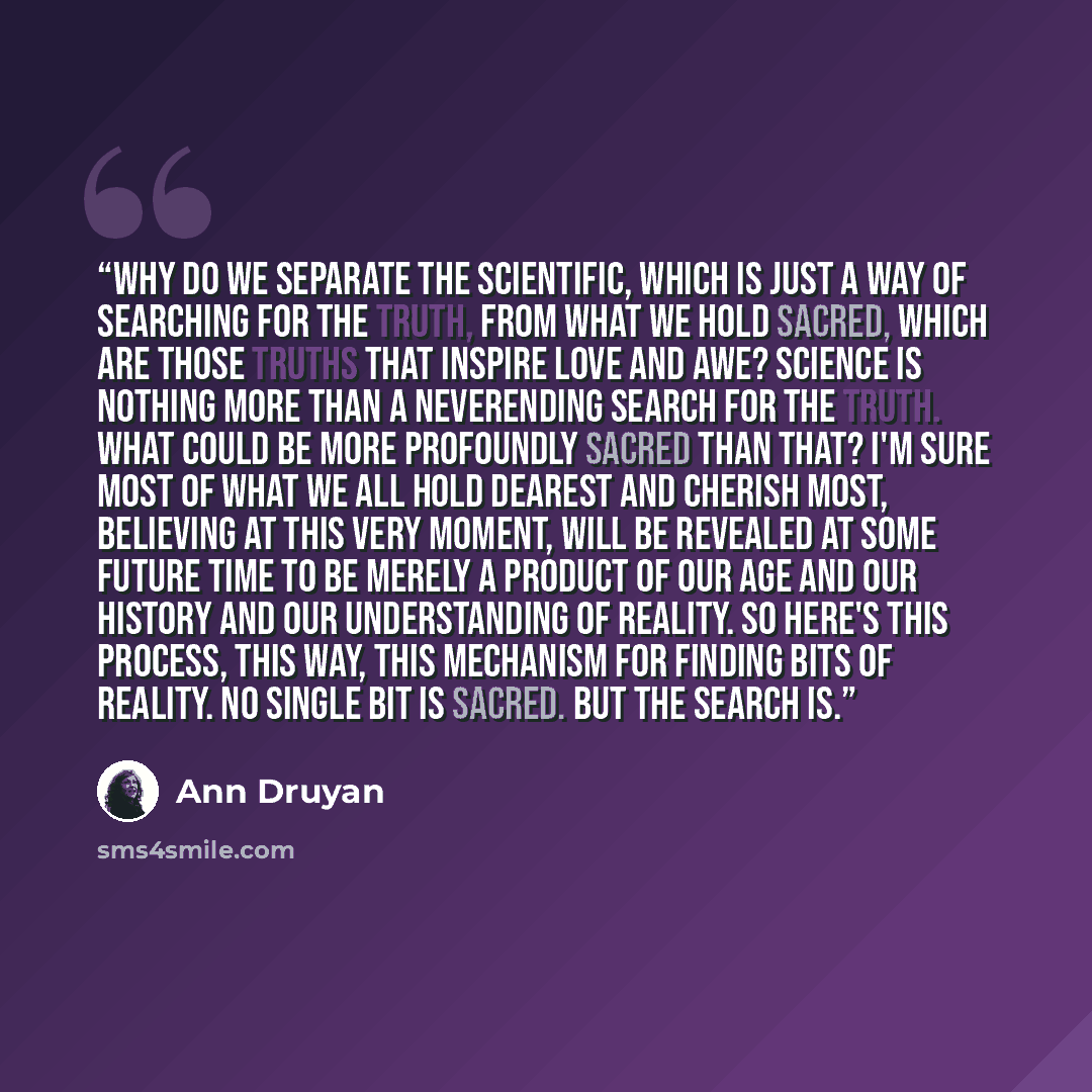 “Why do we separate the scientific, which is just a way of searching for the truth, from what we hold sacred, which are those truths that inspire love and awe? Science is nothing more than a neverending search for the truth. What could be more profoundly sacred than that? I'm sure most of what we…” quote by Ann Druyan