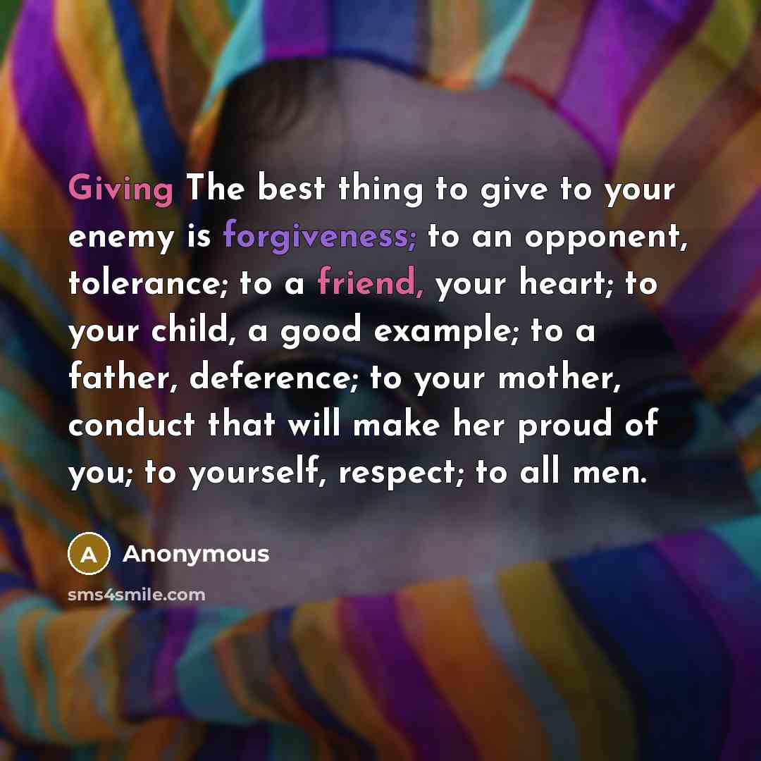 “Giving The best thing to give to your enemy is forgiveness; to an opponent, tolerance; to a friend, your heart; to your child, a good example; to a father, deference; to your mother, conduct that will make her proud of you; to yourself, respect; to all men.” quote by Anonymous