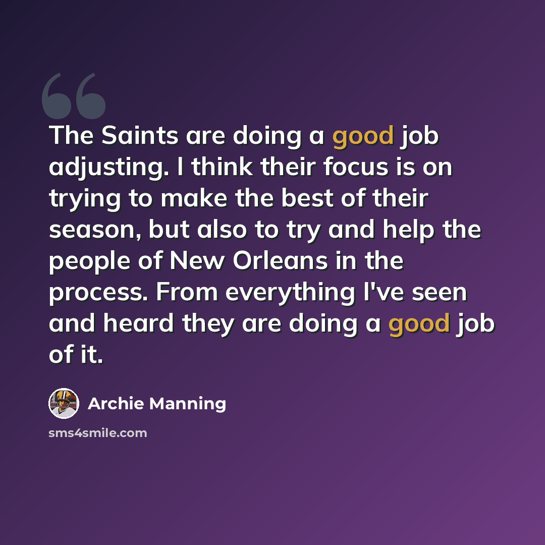“The Saints are doing a good job adjusting. I think their focus is on trying to make the best of their season, but also to try and help the people of New Orleans in the process. From everything I've seen and heard they are doing a good job of it.” quote by Archie Manning