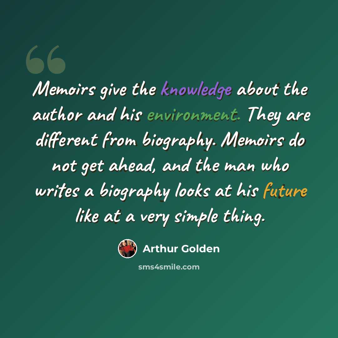 “Memoirs give the knowledge about the author and his environment. They are different from biography. Memoirs do not get ahead, and the man who writes a biography looks at his future like at a very simple thing.” quote by Arthur Golden