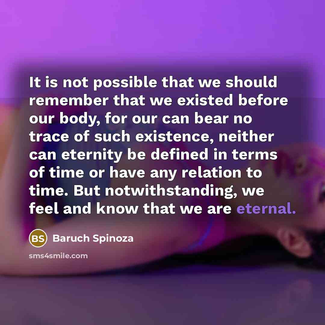 “It is not possible that we should remember that we existed before our body, for our can bear no trace of such existence, neither can eternity be defined in terms of time or have any relation to time. But notwithstanding, we feel and know that we are eternal.” quote by Baruch Spinoza
