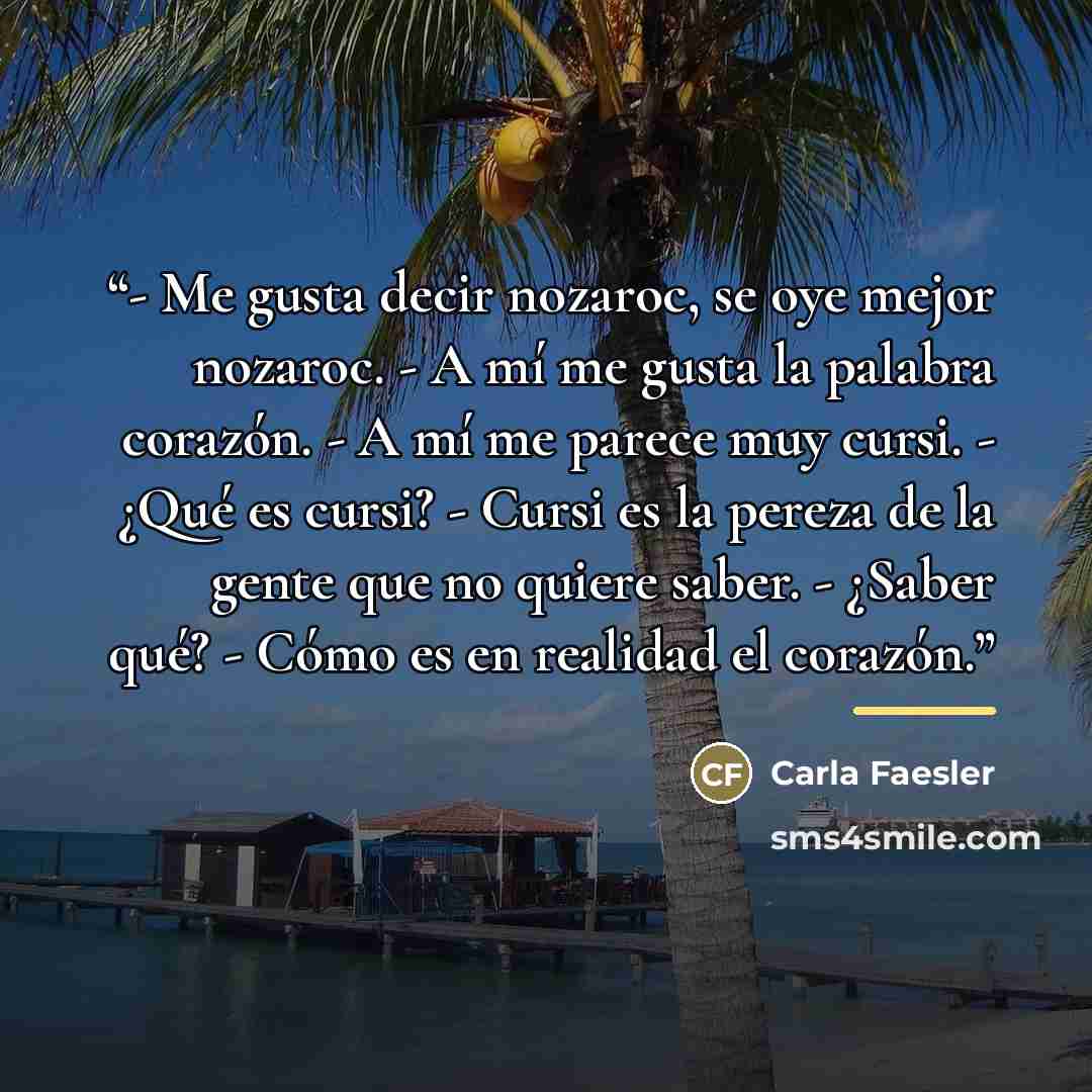“- Me gusta decir nozaroc, se oye mejor nozaroc. - A mí me gusta la palabra corazón. - A mí me parece muy cursi. - ¿Qué es cursi? - Cursi es la pereza de la gente que no quiere saber. - ¿Saber qué? - Cómo es en realidad el corazón.” quote by Carla Faesler