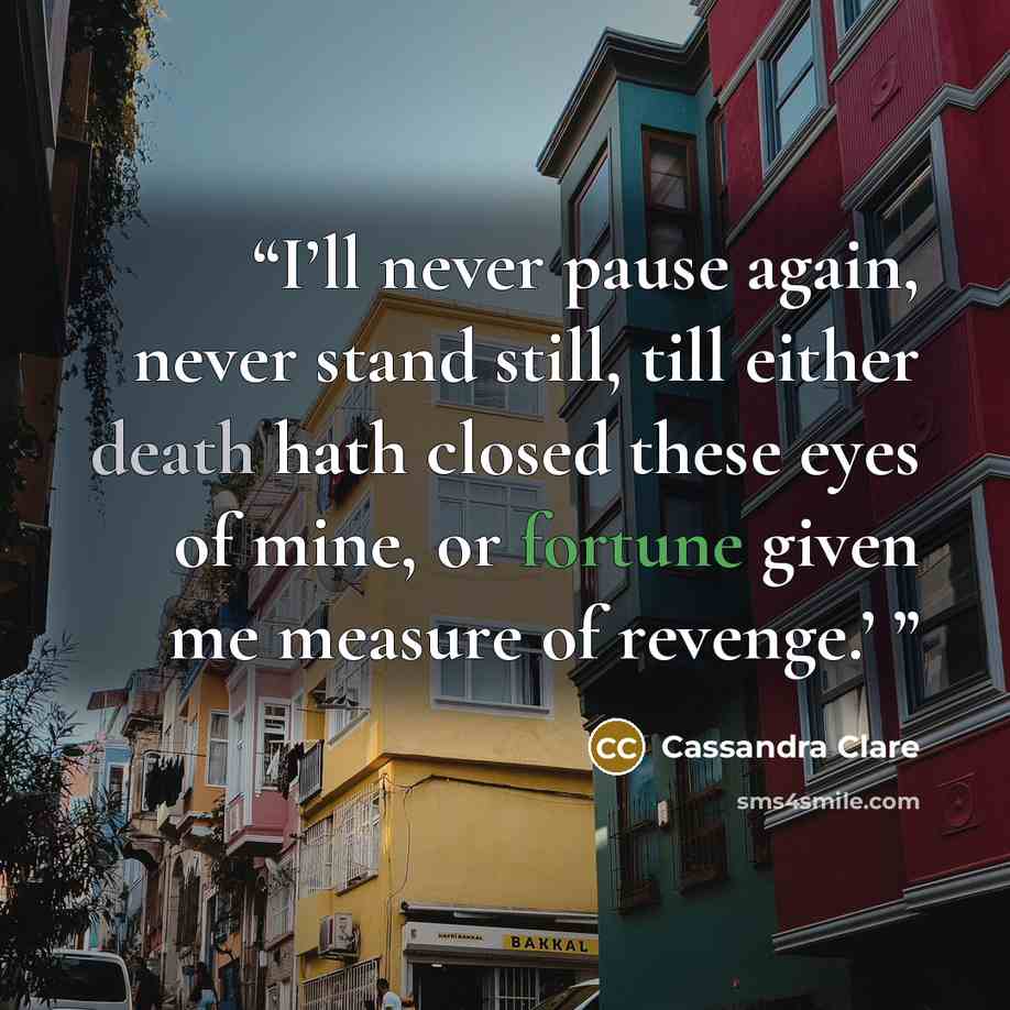 “I’ll never pause again, never stand still, till either death hath closed these eyes of mine, or fortune given me measure of revenge.’” quote by Cassandra Clare