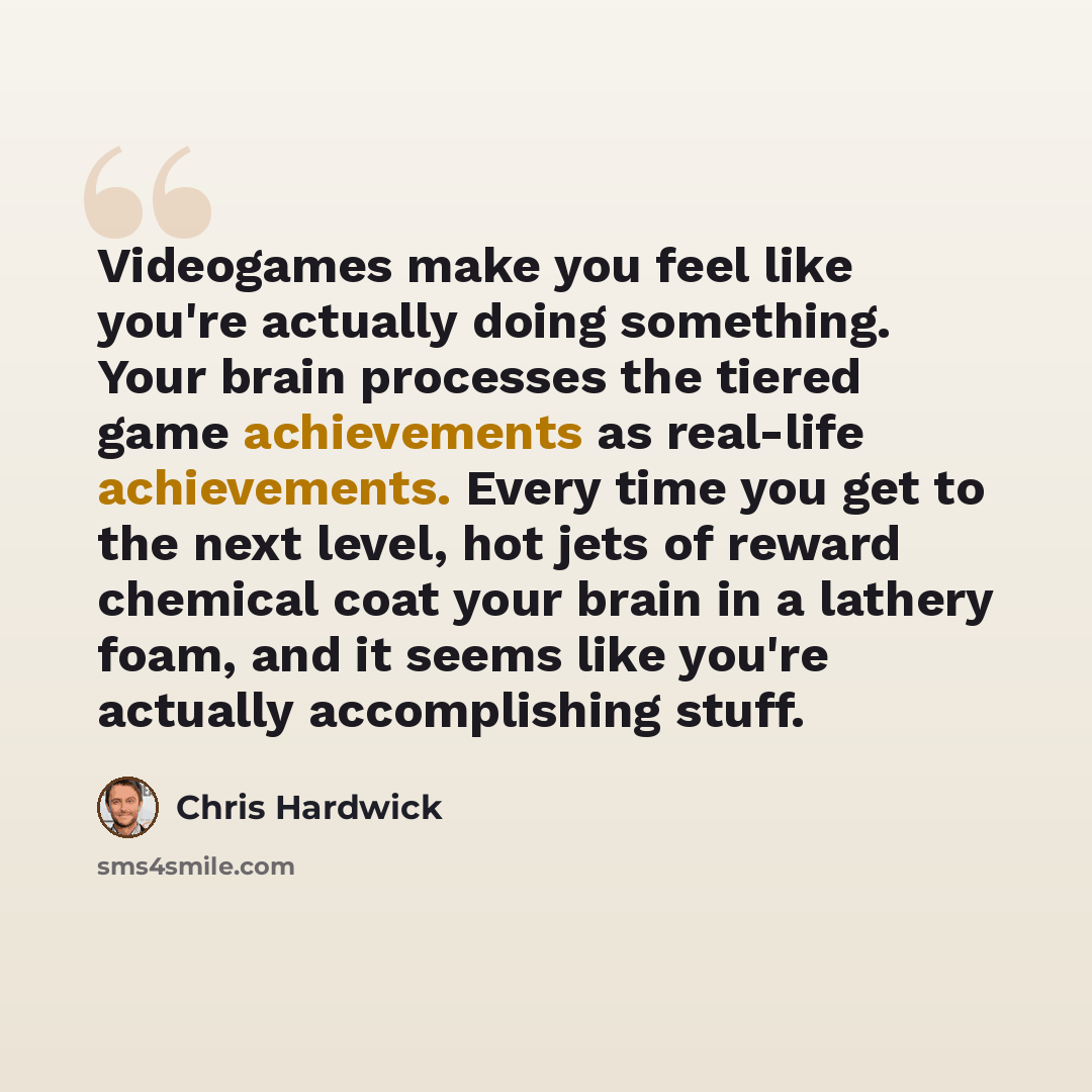 “Videogames make you feel like you're actually doing something. Your brain processes the tiered game achievements as real-life achievements. Every time you get to the next level, hot jets of reward chemical coat your brain in a lathery foam, and it seems like you're actually accomplishing stuff.” quote by Chris Hardwick
