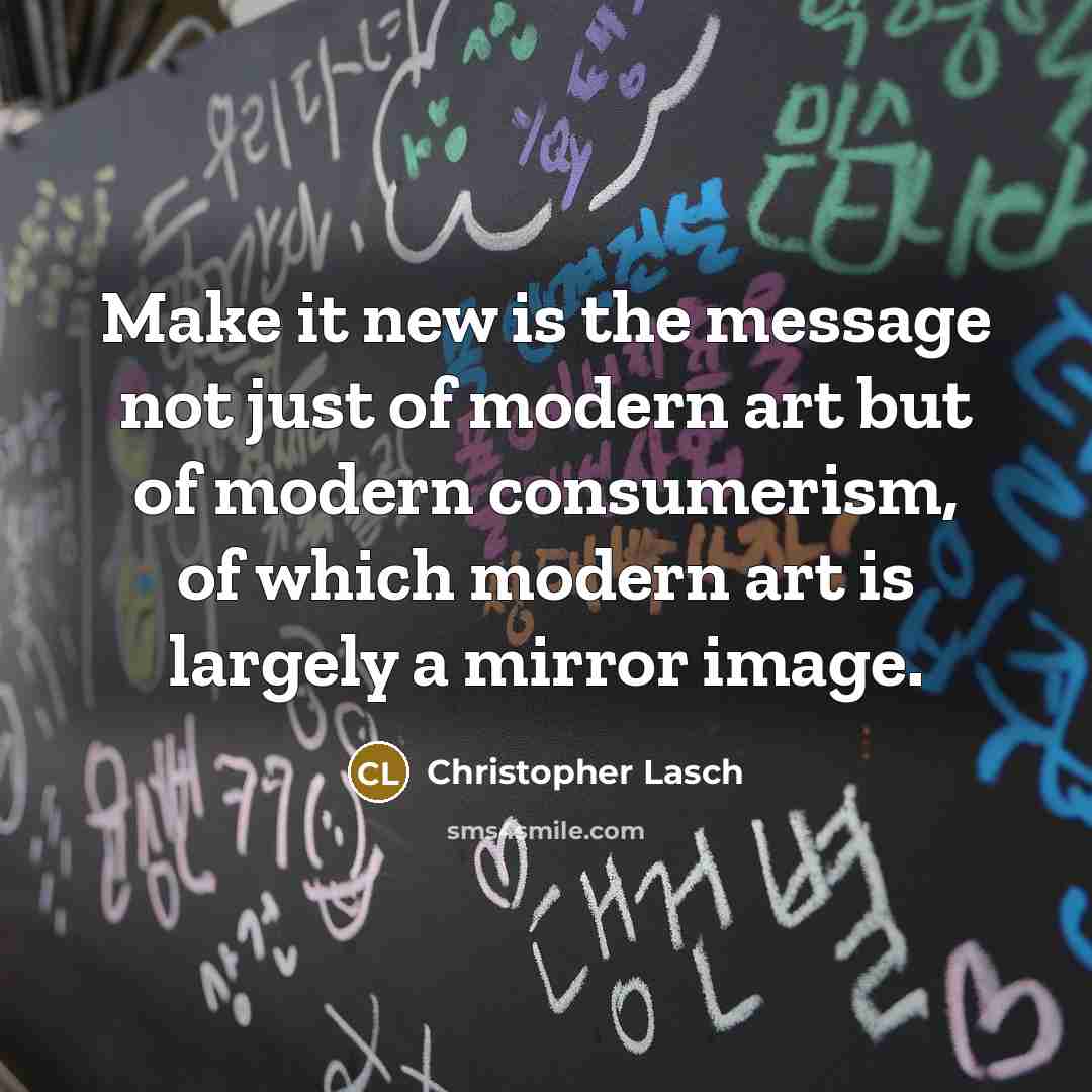 “Make it new is the message not just of modern art but of modern consumerism, of which modern art is largely a mirror image.” quote by Christopher Lasch