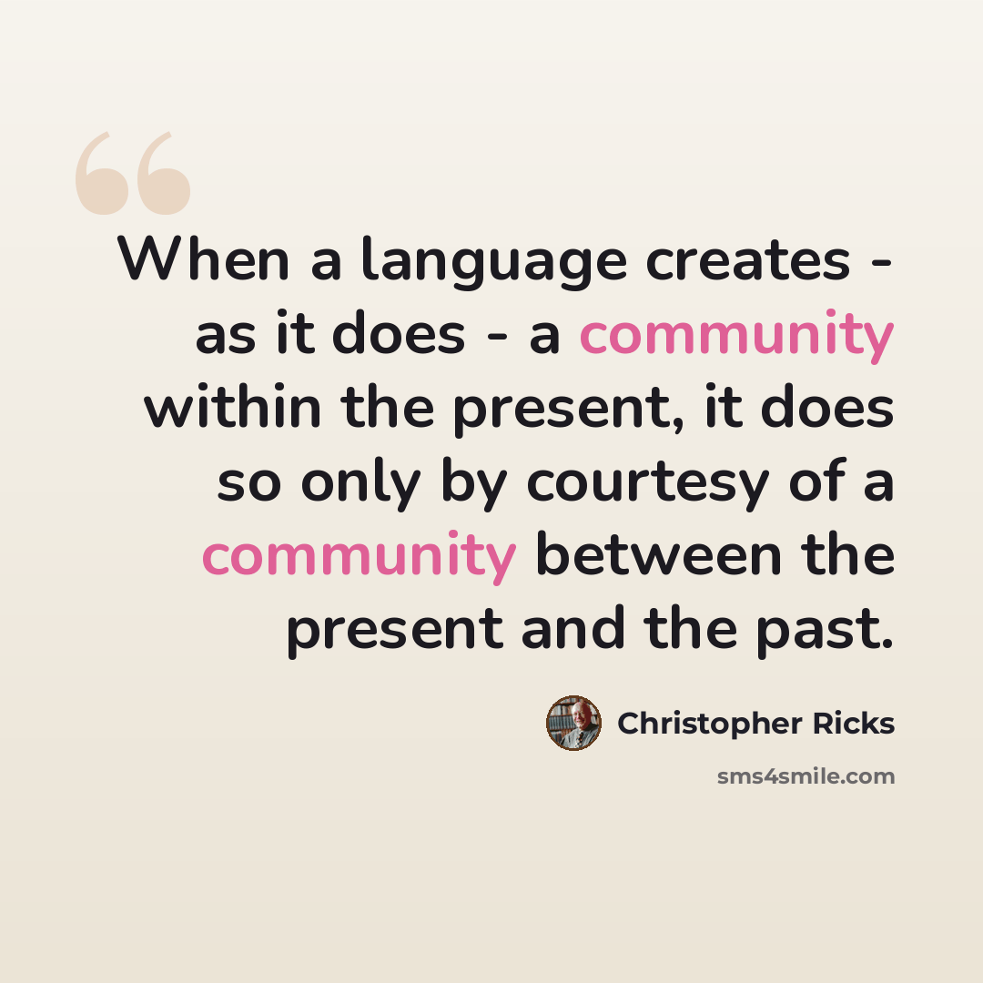 “When a language creates - as it does - a community within the present, it does so only by courtesy of a community between the present and the past.” quote by Christopher Ricks