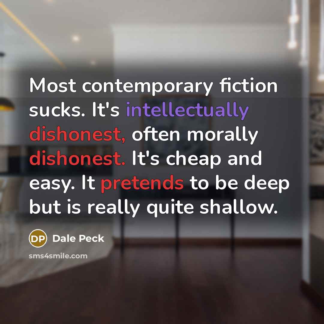“Most contemporary fiction sucks. It's intellectually dishonest, often morally dishonest. It's cheap and easy. It pretends to be deep but is really quite shallow.” quote by Dale Peck