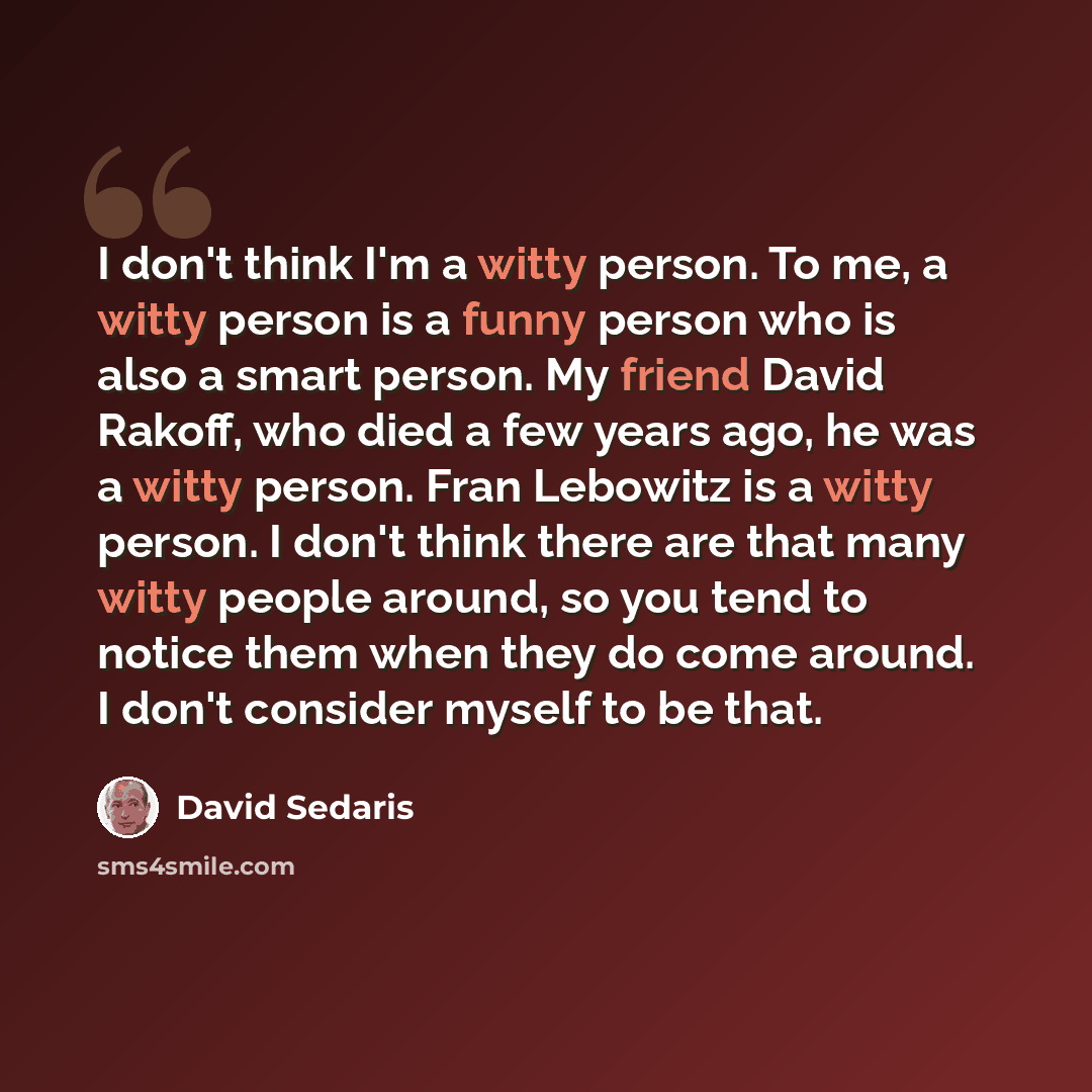 “I don't think I'm a witty person. To me, a witty person is a funny person who is also a smart person. My friend David Rakoff, who died a few years ago, he was a witty person. Fran Lebowitz is a witty person. I don't think there are that many witty people around, so you tend to notice them when…” quote by David Sedaris