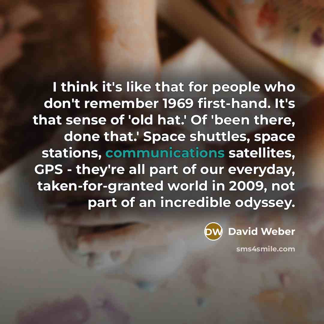 “I think it's like that for people who don't remember 1969 first-hand. It's that sense of 'old hat.' Of 'been there, done that.' Space shuttles, space stations, communications satellites, GPS - they're all part of our everyday, taken-for-granted world in 2009, not part of an incredible odyssey.” quote by David Weber