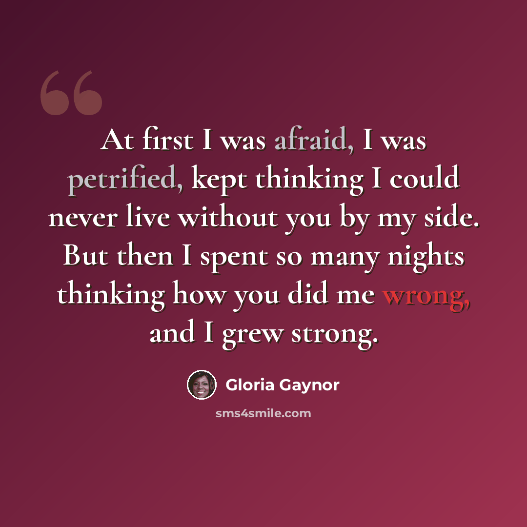 “At first I was afraid, I was petrified, kept thinking I could never live without you by my side. But then I spent so many nights thinking how you did me wrong, and I grew strong.” quote by Gloria Gaynor