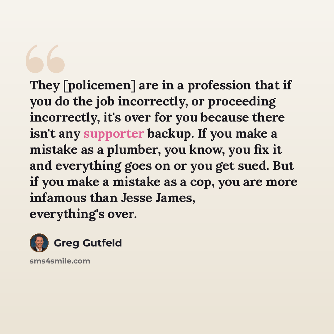 “They [policemen] are in a profession that if you do the job incorrectly, or proceeding incorrectly, it's over for you because there isn't any supporter backup. If you make a mistake as a plumber, you know, you fix it and everything goes on or you get sued. But if you make a mistake as a cop, you…” quote by Greg Gutfeld