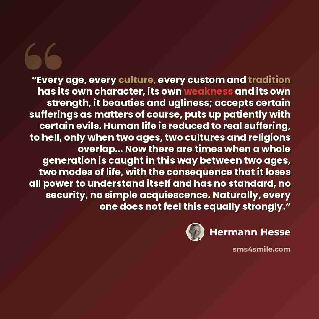 “Every age, every culture, every custom and tradition has its own character, its own weakness and its own strength, it beauties and ugliness; accepts certain sufferings as matters of course, puts up patiently with certain evils. Human life is reduced to real suffering, to hell, only when two ages…” quote by Hermann Hesse