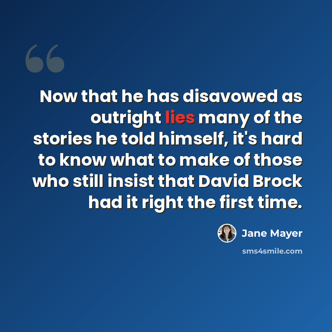 “Now that he has disavowed as outright lies many of the stories he told himself, it's hard to know what to make of those who still insist that David Brock had it right the first time.” quote by Jane Mayer