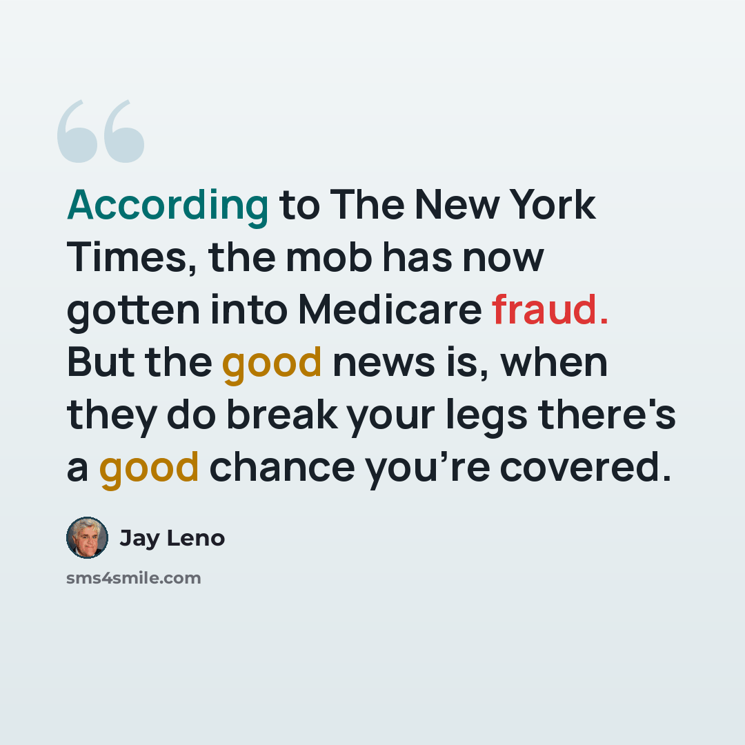 “According to The New York Times, the mob has now gotten into Medicare fraud. But the good news is, when they do break your legs there's a good chance you're covered.” quote by Jay Leno