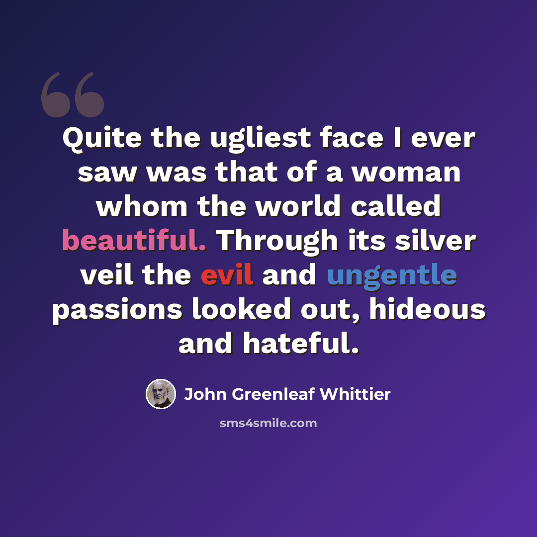 “Quite the ugliest face I ever saw was that of a woman whom the world called beautiful. Through its silver veil the evil and ungentle passions looked out, hideous and hateful.” quote by John Greenleaf Whittier