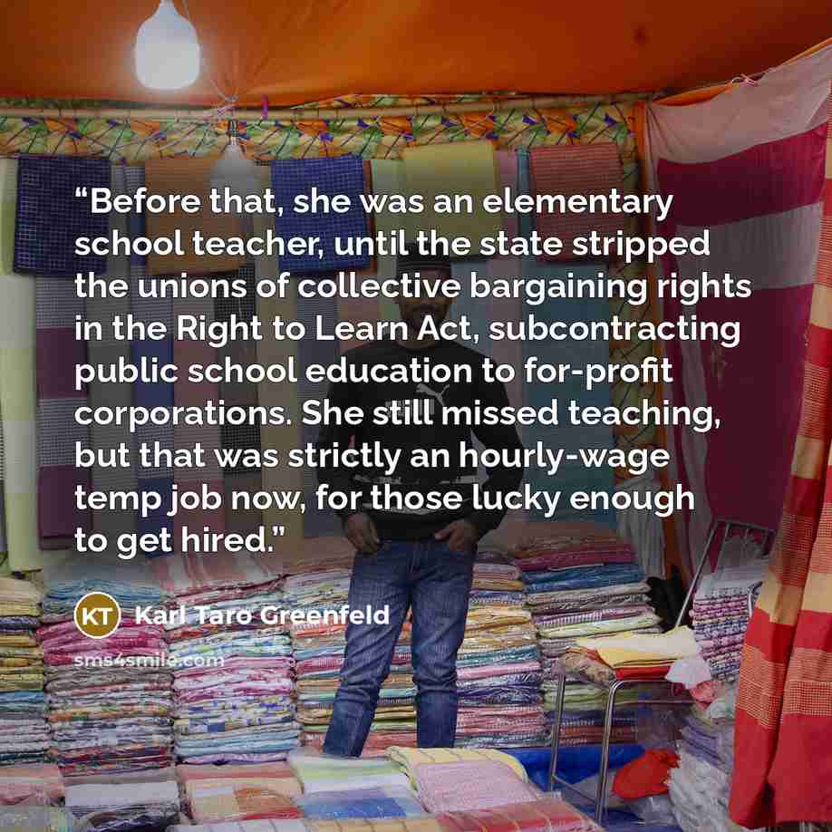 “Before that, she was an elementary school teacher, until the state stripped the unions of collective bargaining rights in the Right to Learn Act, subcontracting public school education to for-profit corporations. She still missed teaching, but that was strictly an hourly-wage temp job now, for…” quote by Karl Taro Greenfeld