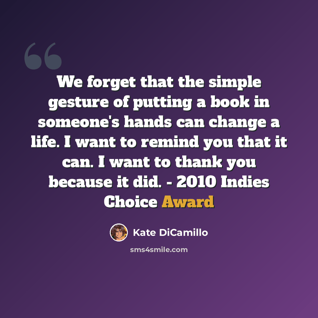 “We forget that the simple gesture of putting a book in someone's hands can change a life. I want to remind you that it can. I want to thank you because it did. - 2010 Indies Choice Award” quote by Kate DiCamillo