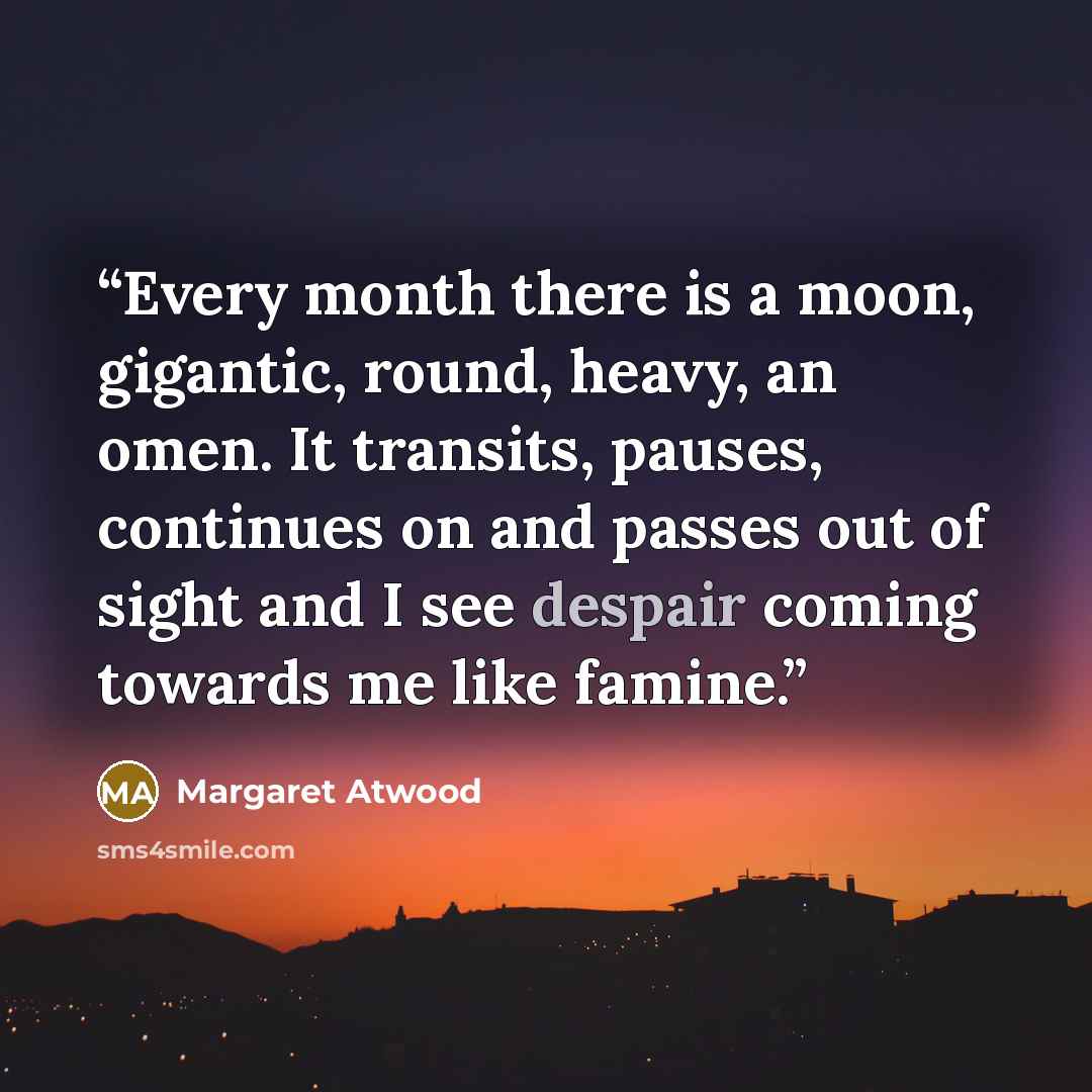 “Every month there is a moon, gigantic, round, heavy, an omen. It transits, pauses, continues on and passes out of sight and I see despair coming towards me like famine.” quote by Margaret Atwood