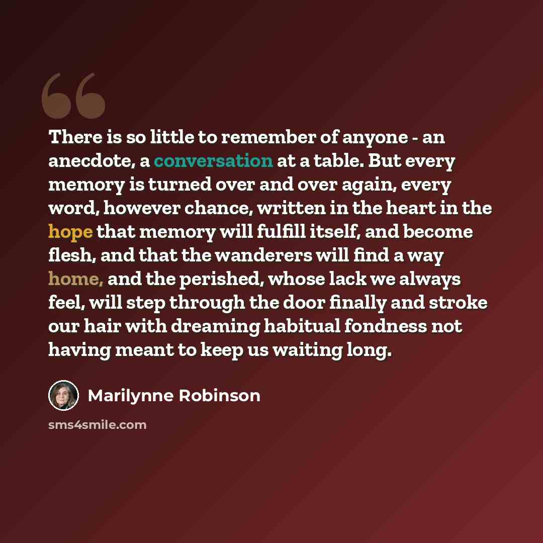 “There is so little to remember of anyone - an anecdote, a conversation at a table. But every memory is turned over and over again, every word, however chance, written in the heart in the hope that memory will fulfill itself, and become flesh, and that the wanderers will find a way home, and the…” quote by Marilynne Robinson