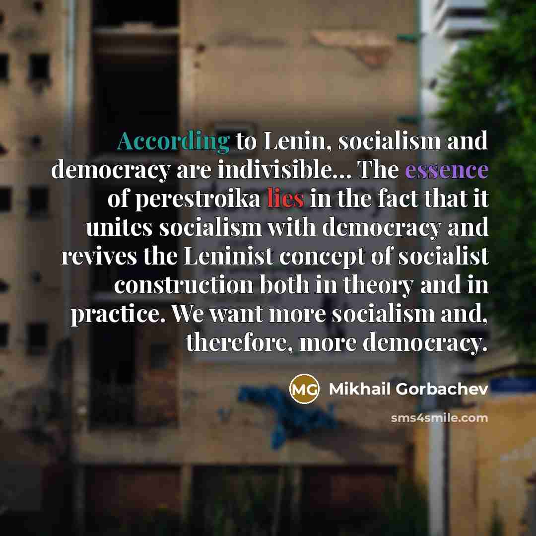 “According to Lenin, socialism and democracy are indivisible… The essence of perestroika lies in the fact that it unites socialism with democracy and revives the Leninist concept of socialist construction both in theory and in practice. We want more socialism and, therefore, more democracy.” quote by Mikhail Gorbachev
