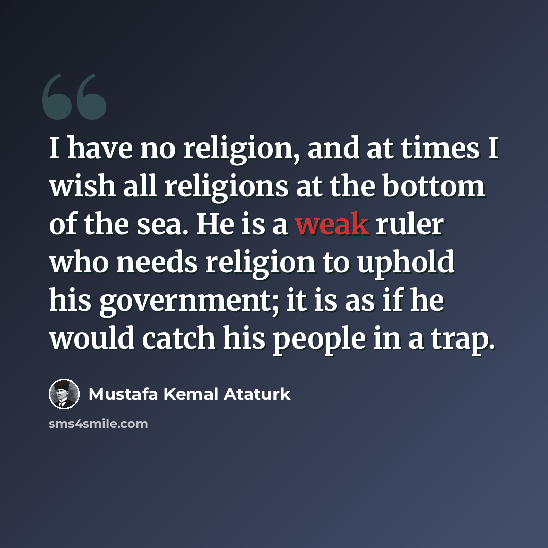 “I have no religion, and at times I wish all religions at the bottom of the sea. He is a weak ruler who needs religion to uphold his government; it is as if he would catch his people in a trap.” quote by Mustafa Kemal Ataturk