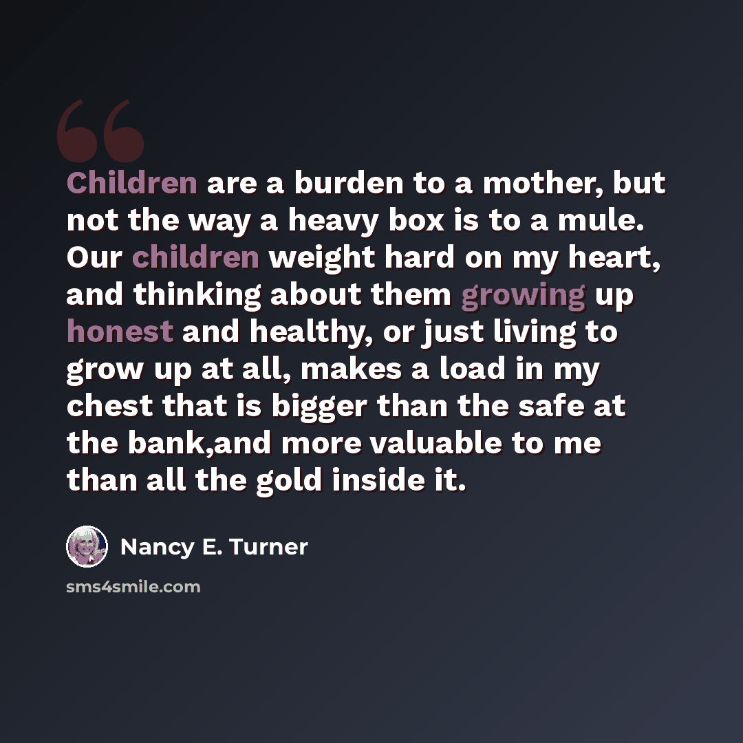 “Children are a burden to a mother, but not the way a heavy box is to a mule. Our children weight hard on my heart, and thinking about them growing up honest and healthy, or just living to grow up at all, makes a load in my chest that is bigger than the safe at the bank,and more valuable to me than…” quote by Nancy E. Turner
