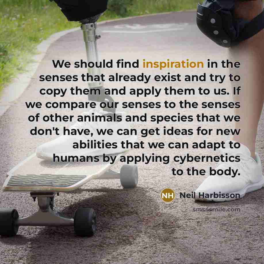 “We should find inspiration in the senses that already exist and try to copy them and apply them to us. If we compare our senses to the senses of other animals and species that we don't have, we can get ideas for new abilities that we can adapt to humans by applying cybernetics to the body.” quote by Neil Harbisson