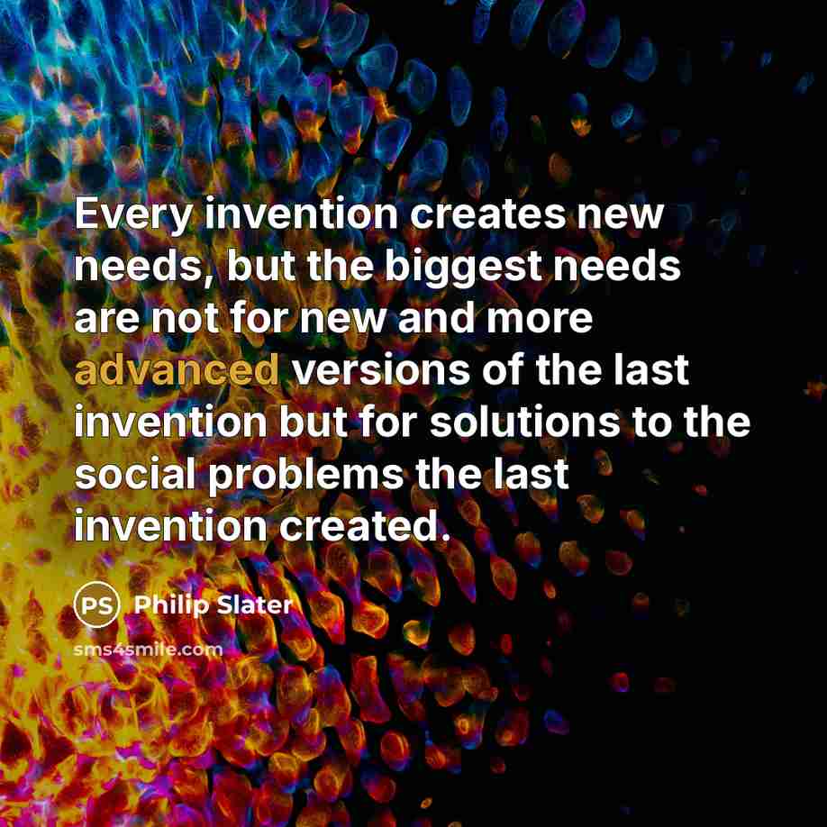 “Every invention creates new needs, but the biggest needs are not for new and more advanced versions of the last invention but for solutions to the social problems the last invention created.” quote by Philip Slater