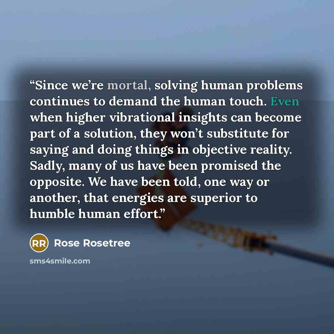 “Since we’re mortal, solving human problems continues to demand the human touch. Even when higher vibrational insights can become part of a solution, they won’t substitute for saying and doing things in objective reality. Sadly, many of us have been promised the opposite. We have been told, one way…” quote by Rose Rosetree