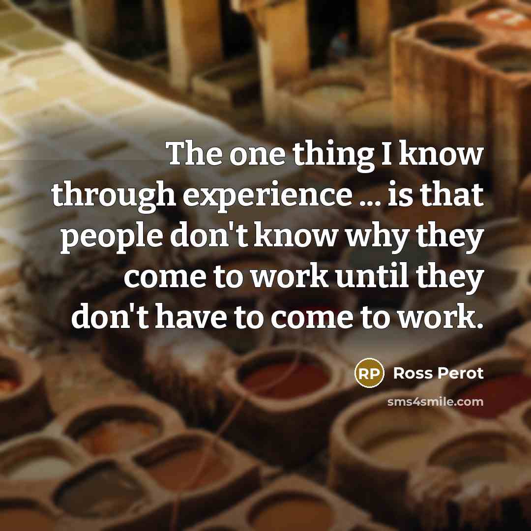 “The one thing I know through experience ... is that people don't know why they come to work until they don't have to come to work.” quote by Ross Perot