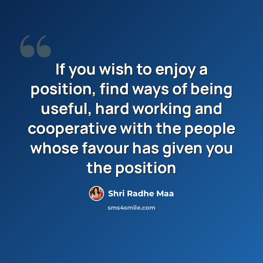 “If you wish to enjoy a position, find ways of being useful, hard working and cooperative with the people whose favour has given you the position” quote by Shri Radhe Maa