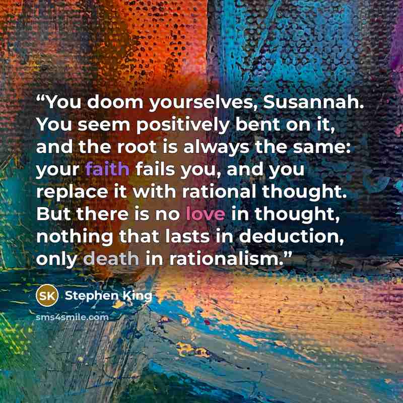 “You doom yourselves, Susannah. You seem positively bent on it, and the root is always the same: your faith fails you, and you replace it with rational thought. But there is no love in thought, nothing that lasts in deduction, only death in rationalism.” quote by Stephen King