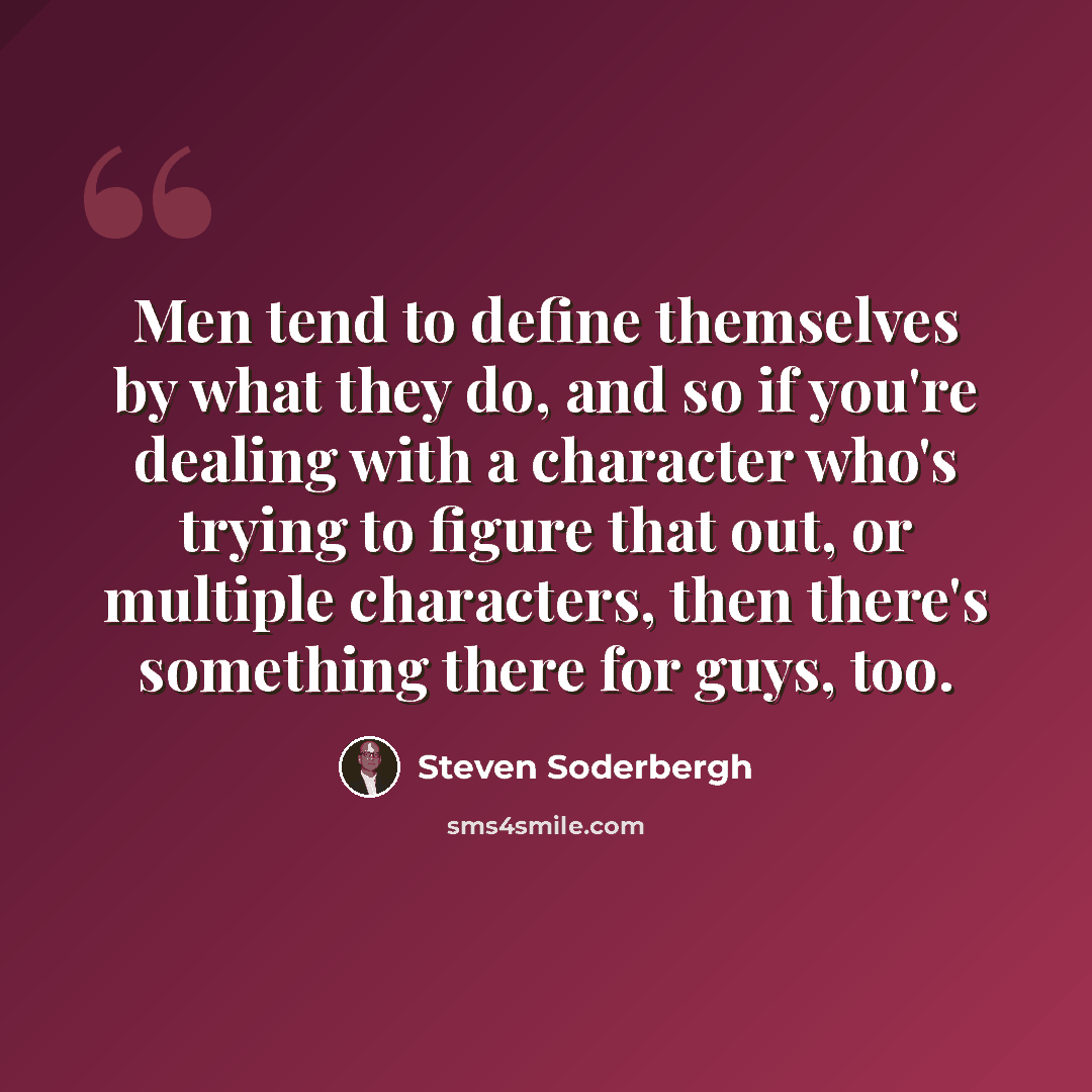 “Men tend to define themselves by what they do, and so if you're dealing with a character who's trying to figure that out, or multiple characters, then there's something there for guys, too.” quote by Steven Soderbergh