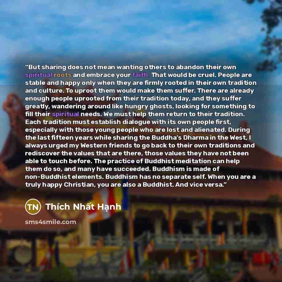 “But sharing does not mean wanting others to abandon their own spiritual roots and embrace your faith. That would be cruel. People are stable and happy only when they are firmly rooted in their own tradition and culture. To uproot them would make them suffer. There are already enough people…” quote by Thích Nhất Hạnh