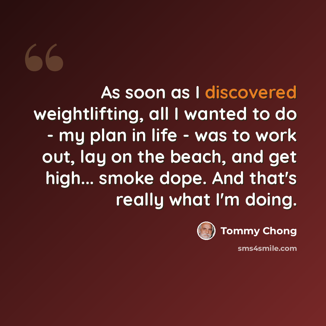 “As soon as I discovered weightlifting, all I wanted to do - my plan in life - was to work out, lay on the beach, and get high... smoke dope. And that's really what I'm doing.” quote by Tommy Chong