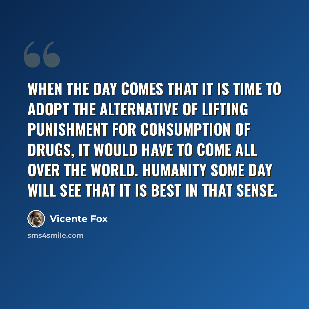 “When the day comes that it is time to adopt the alternative of lifting punishment for consumption of drugs, it would have to come all over the world. Humanity some day will see that it is best in that sense.” quote by Vicente Fox