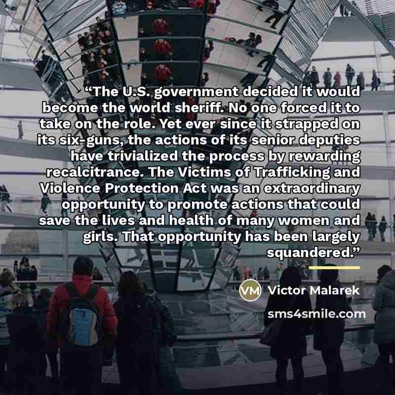 “The U.S. government decided it would become the world sheriff. No one forced it to take on the role. Yet ever since it strapped on its six-guns, the actions of its senior deputies have trivialized the process by rewarding recalcitrance. The Victims of Trafficking and Violence Protection Act was an…” quote by Victor Malarek