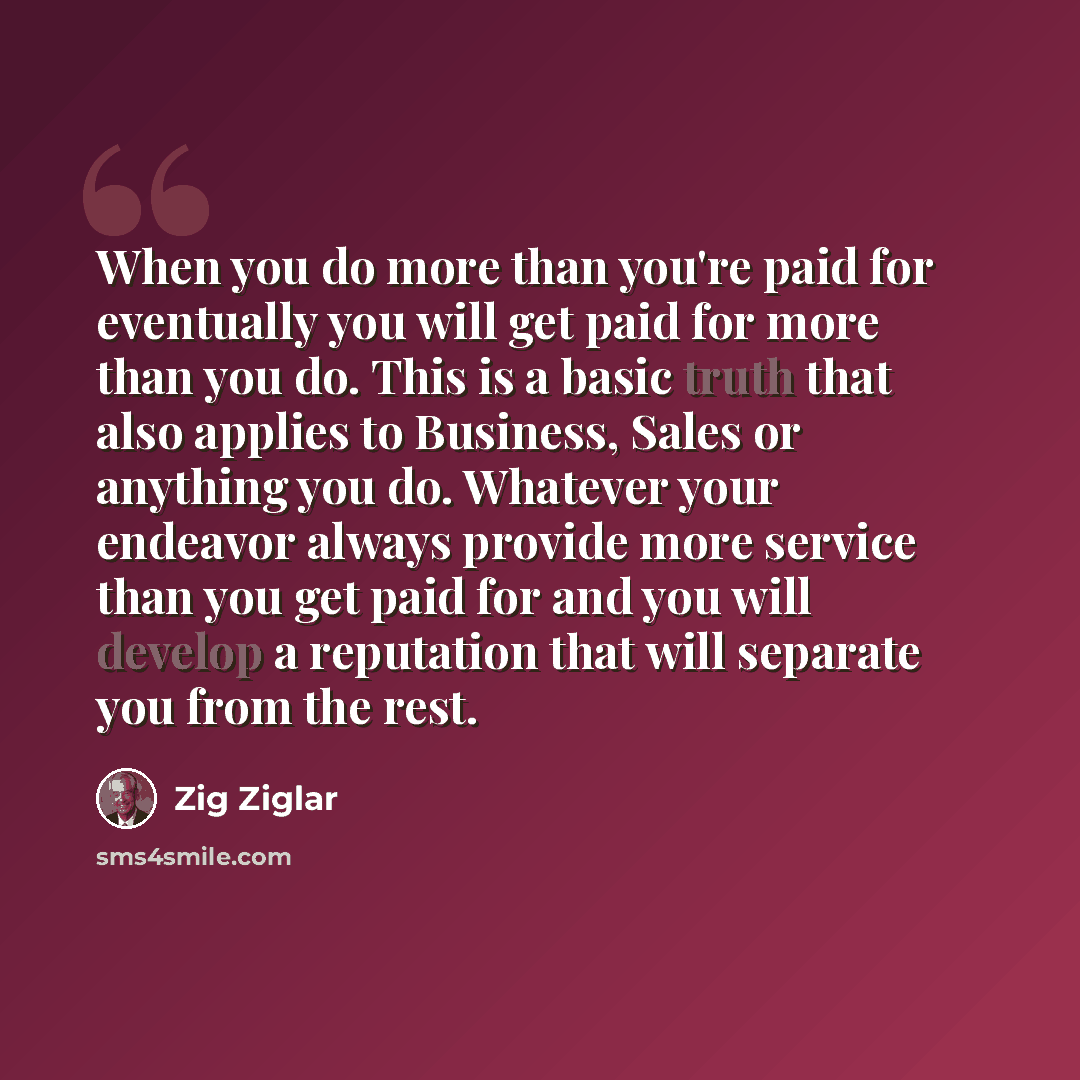“When you do more than you're paid for eventually you will get paid for more than you do. This is a basic truth that also applies to Business, Sales or anything you do. Whatever your endeavor always provide more service than you get paid for and you will develop a reputation that will separate you…” quote by Zig Ziglar
