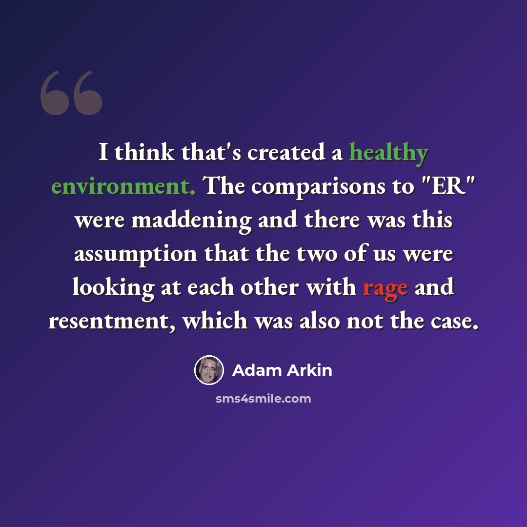 “I think that's created a healthy environment. The comparisons to "ER" were maddening and there was this assumption that the two of us were looking at each other with rage and resentment, which was also not the case.” quote by Adam Arkin