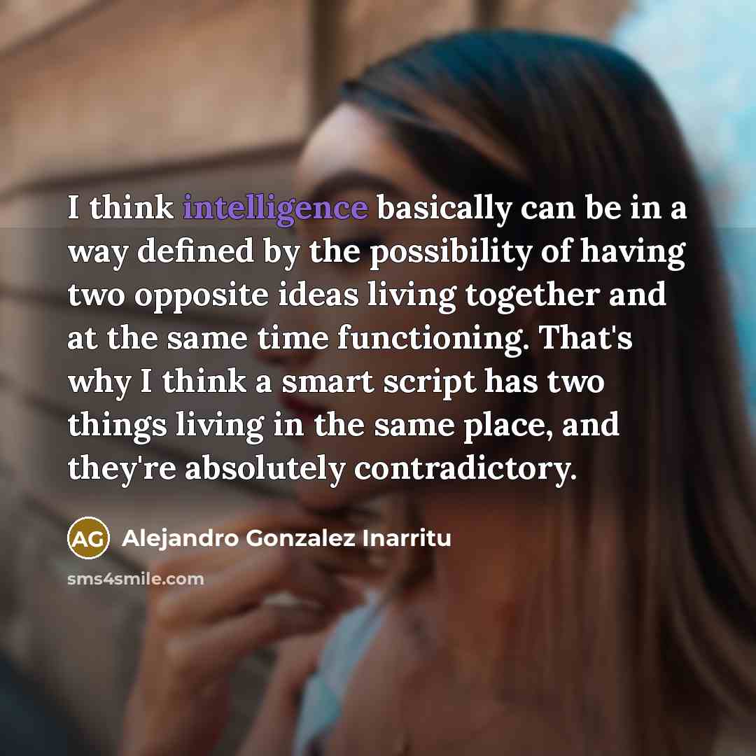 “I think intelligence basically can be in a way defined by the possibility of having two opposite ideas living together and at the same time functioning. That's why I think a smart script has two things living in the same place, and they're absolutely contradictory.” quote by Alejandro Gonzalez Inarritu