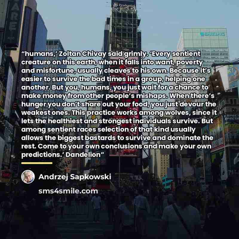 “humans,’ Zoltan Chivay said grimly. ‘Every sentient creature on this earth, when it falls into want, poverty and misfortune, usually cleaves to his own. Because it’s easier to survive the bad times in a group, helping one another. But you, humans, you just wait for a chance to make money from…” quote by Andrzej Sapkowski