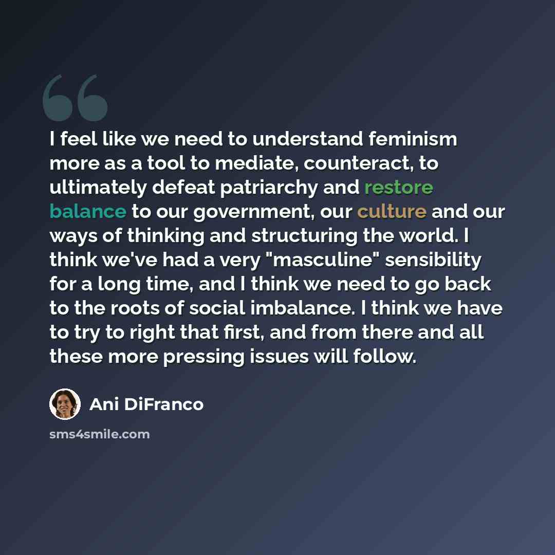 “I feel like we need to understand feminism more as a tool to mediate, counteract, to ultimately defeat patriarchy and restore balance to our government, our culture and our ways of thinking and structuring the world. I think we've had a very "masculine" sensibility for a long time, and I think we…” quote by Ani DiFranco