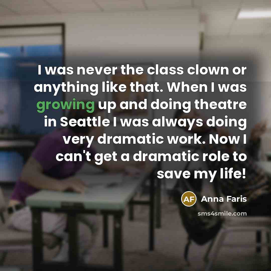 “I was never the class clown or anything like that. When I was growing up and doing theatre in Seattle I was always doing very dramatic work. Now I can't get a dramatic role to save my life!” quote by Anna Faris