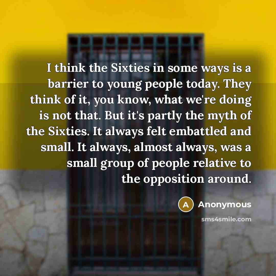 “I think the Sixties in some ways is a barrier to young people today. They think of it, you know, what we're doing is not that. But it's partly the myth of the Sixties. It always felt embattled and small. It always, almost always, was a small group of people relative to the opposition around.” quote by Anonymous